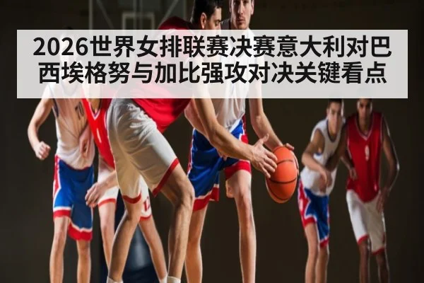 2026世界女排联赛决赛意大利对巴西埃格努与加比强攻对决关键看点